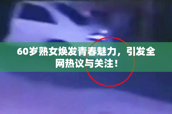 60岁熟女焕发青春魅力，引发全网热议与关注！