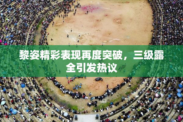 黎姿精彩表现再度突破，三级露全引发热议