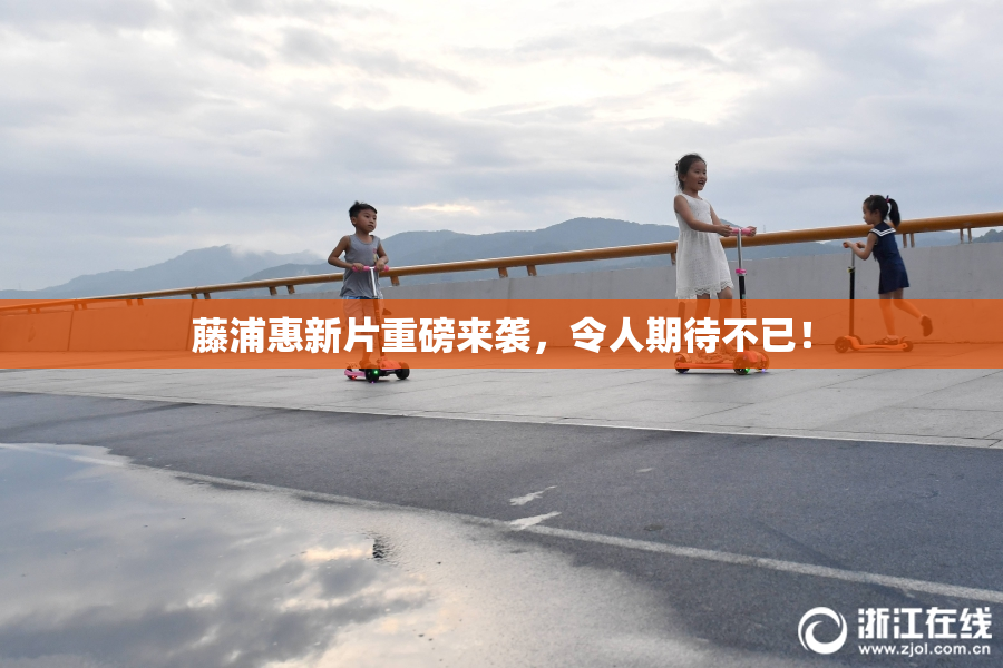 藤浦惠新片重磅来袭，令人期待不已！