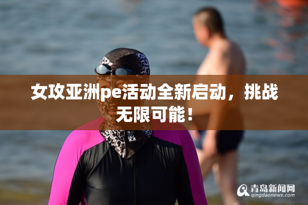 女攻亚洲pe活动全新启动，挑战无限可能！