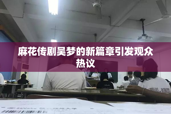麻花传剧吴梦的新篇章引发观众热议