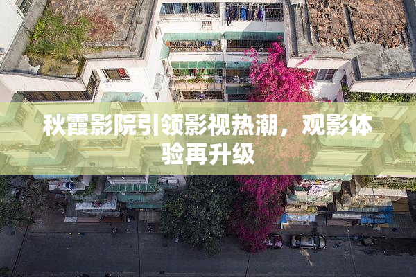 秋霞影院引领影视热潮，观影体验再升级