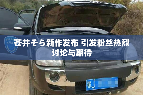 苍井そら新作发布 引发粉丝热烈讨论与期待