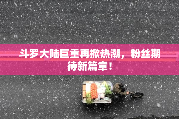 斗罗大陆巨重再掀热潮，粉丝期待新篇章！