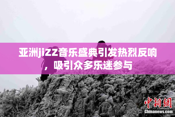 亚洲jiZZ音乐盛典引发热烈反响，吸引众多乐迷参与