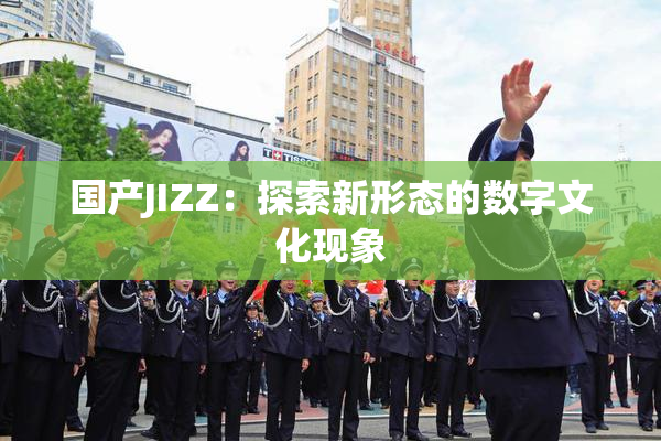 国产JIZZ：探索新形态的数字文化现象