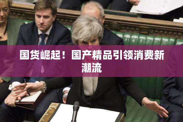 国货崛起！国产精品引领消费新潮流