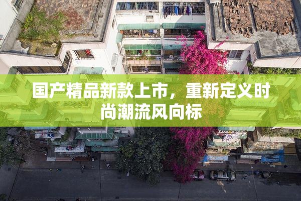 国产精品新款上市，重新定义时尚潮流风向标