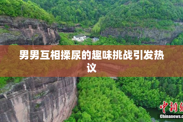 男男互相揉尿的趣味挑战引发热议