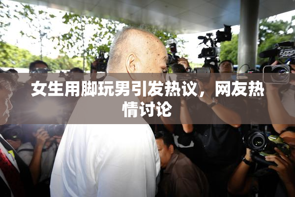 女生用脚玩男引发热议，网友热情讨论