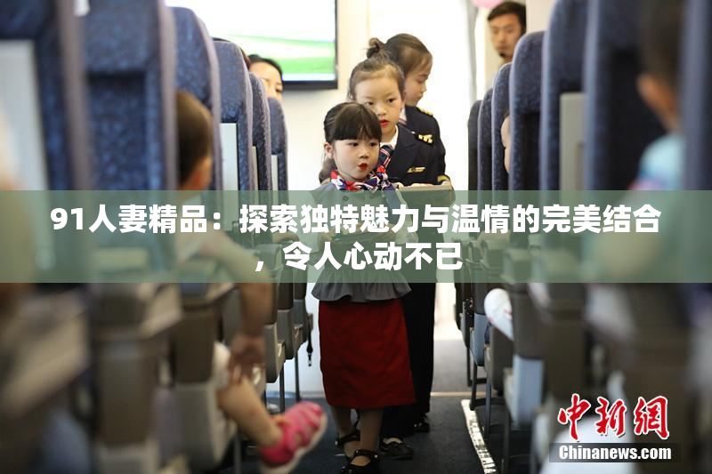 91人妻精品：探索独特魅力与温情的完美结合，令人心动不已