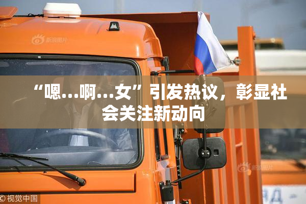 “嗯…啊…女”引发热议，彰显社会关注新动向