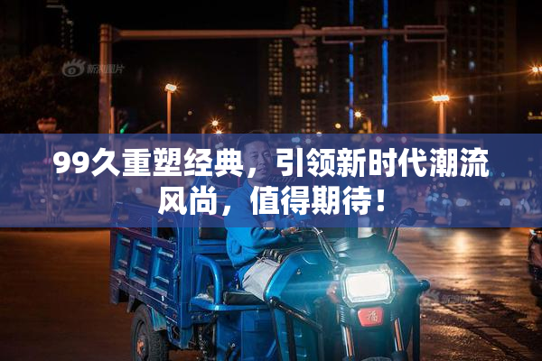 99久重塑经典，引领新时代潮流风尚，值得期待！