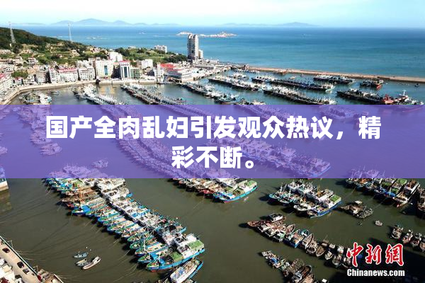 国产全肉乱妇引发观众热议，精彩不断。