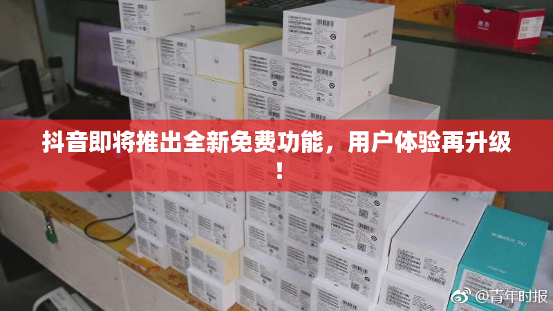 抖音即将推出全新免费功能，用户体验再升级！