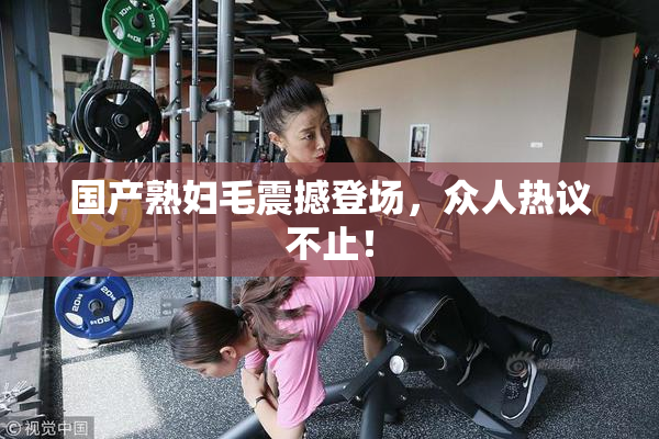 国产熟妇毛震撼登场，众人热议不止！