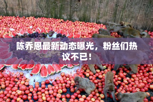 陈乔恩最新动态曝光，粉丝们热议不已！