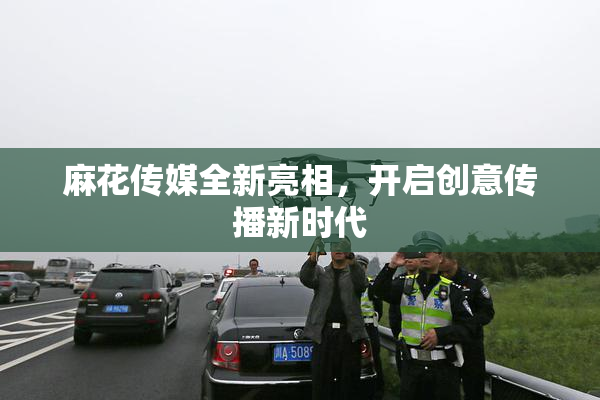 麻花传媒全新亮相，开启创意传播新时代