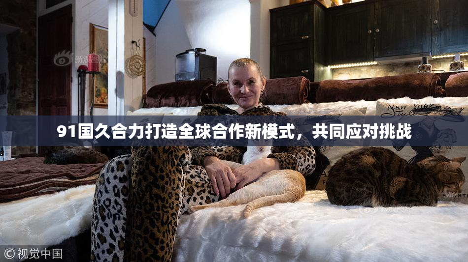 91国久合力打造全球合作新模式，共同应对挑战