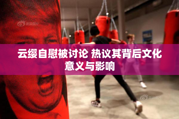 云缨自慰被讨论 热议其背后文化意义与影响