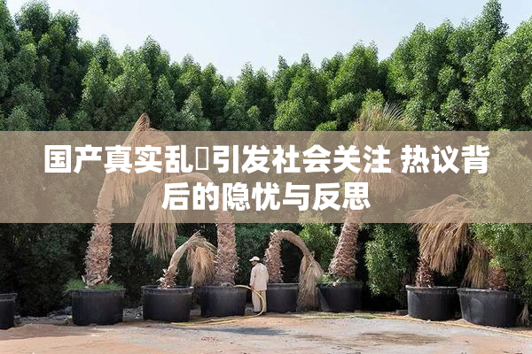国产真实乱婬引发社会关注 热议背后的隐忧与反思