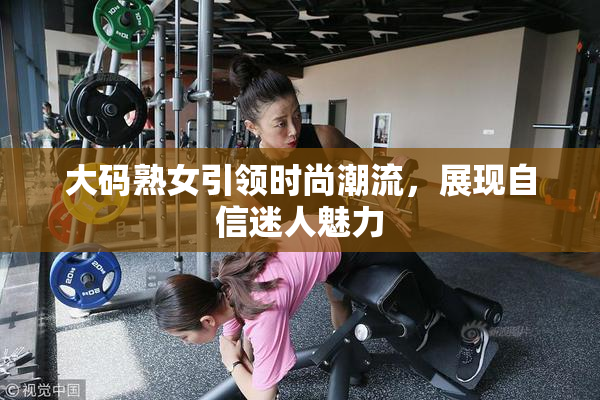 大码熟女引领时尚潮流，展现自信迷人魅力