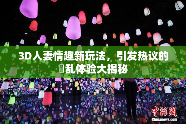 3D人妻情趣新玩法，引发热议的婬乱体验大揭秘