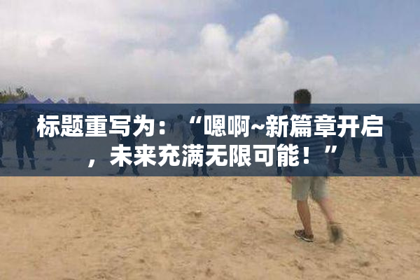 标题重写为：“嗯啊~新篇章开启，未来充满无限可能！”