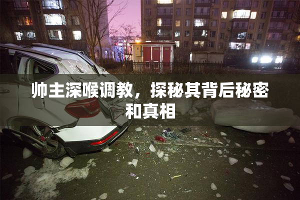 帅主深喉调教，探秘其背后秘密和真相