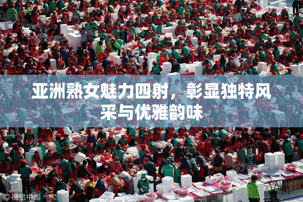 亚洲熟女魅力四射，彰显独特风采与优雅韵味