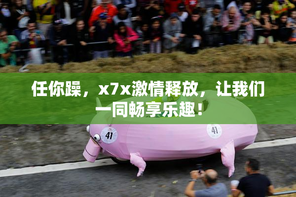任你躁，x7x激情释放，让我们一同畅享乐趣！