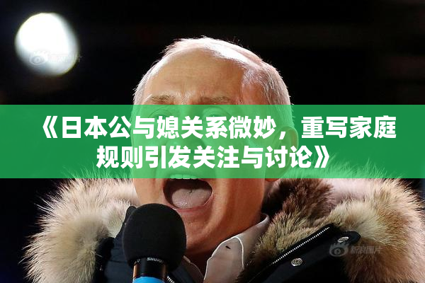 《日本公与媳关系微妙，重写家庭规则引发关注与讨论》