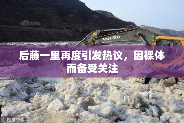后藤一里再度引发热议，因裸体而备受关注