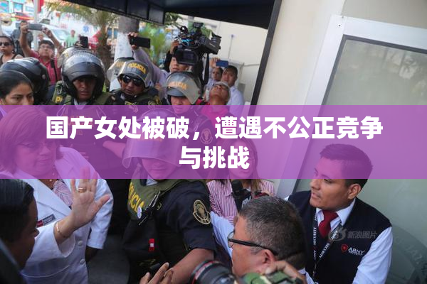 国产女处被破，遭遇不公正竞争与挑战