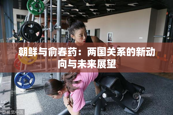 朝鲜与俞春药：两国关系的新动向与未来展望