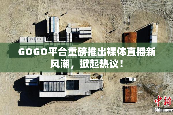 GOGO平台重磅推出裸体直播新风潮，掀起热议！