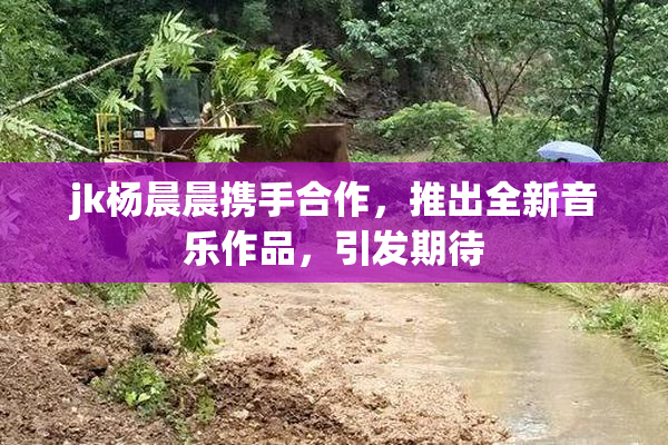 jk杨晨晨携手合作，推出全新音乐作品，引发期待