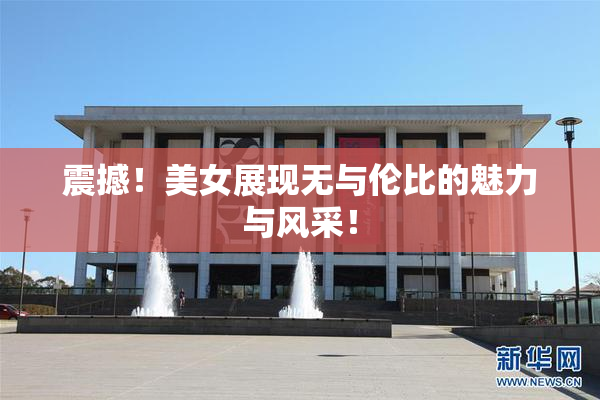 震撼！美女展现无与伦比的魅力与风采！