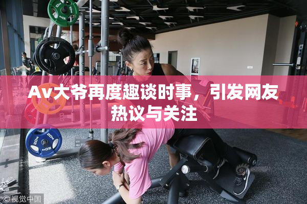 Av大爷再度趣谈时事，引发网友热议与关注