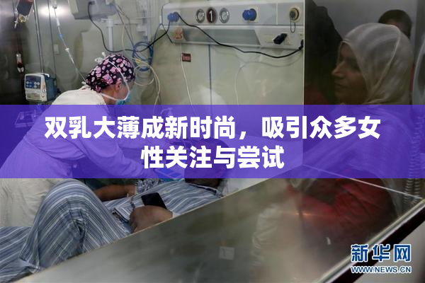 双乳大薄成新时尚，吸引众多女性关注与尝试