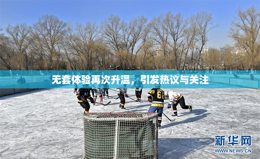 无套体验再次升温，引发热议与关注