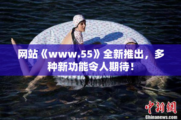 网站《www.55》全新推出，多种新功能令人期待！