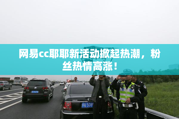 网易cc耶耶新活动掀起热潮，粉丝热情高涨！