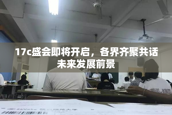 17c盛会即将开启，各界齐聚共话未来发展前景
