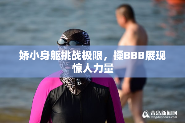 娇小身躯挑战极限，搡BBB展现惊人力量