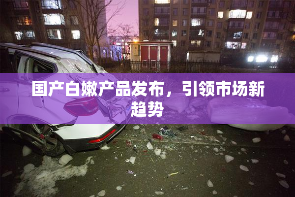 国产白嫩产品发布，引领市场新趋势