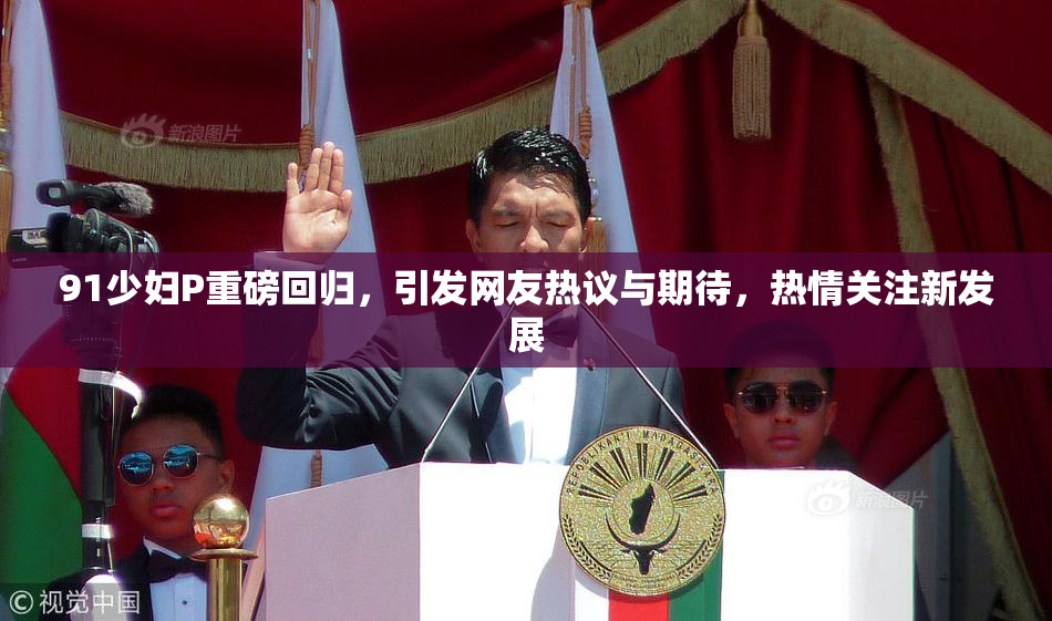 91少妇P重磅回归，引发网友热议与期待，热情关注新发展