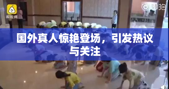 国外真人惊艳登场，引发热议与关注