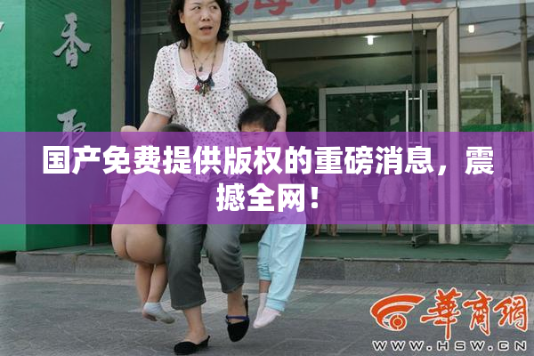 国产免费提供版权的重磅消息，震撼全网！
