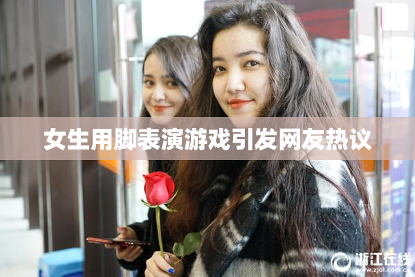 女生用脚表演游戏引发网友热议